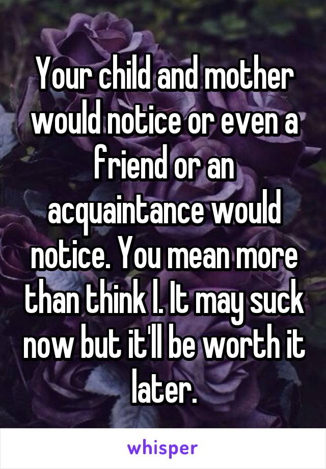 Your child and mother would notice or even a friend or an acquaintance would notice. You mean more than think l. It may suck now but it'll be worth it later.