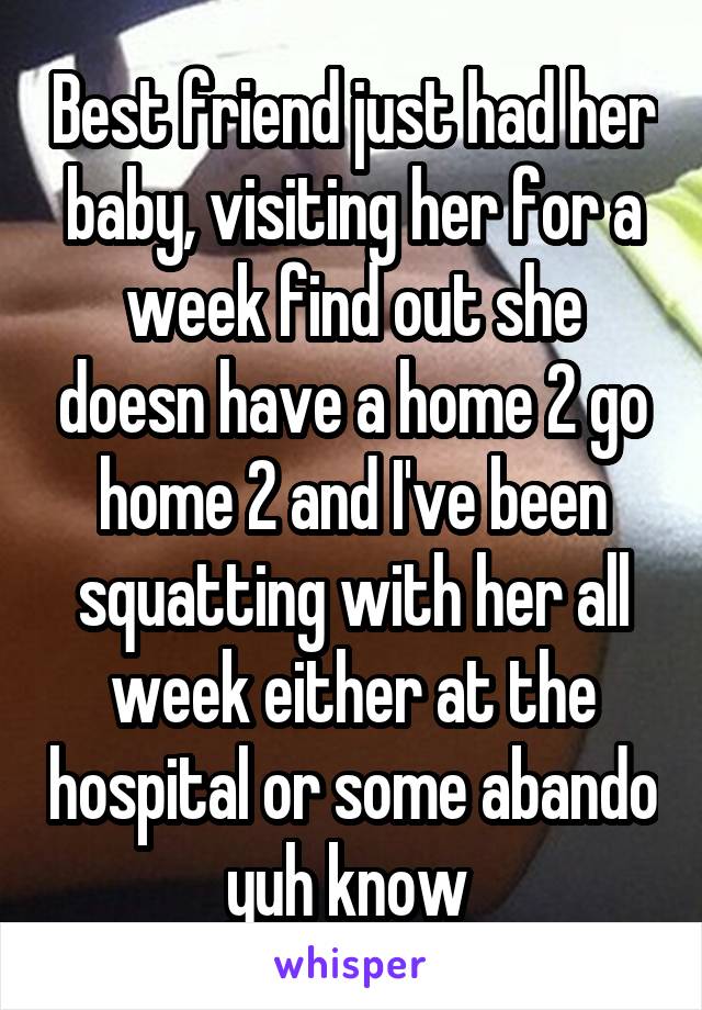 Best friend just had her baby, visiting her for a week find out she doesn have a home 2 go home 2 and I've been squatting with her all week either at the hospital or some abando yuh know 