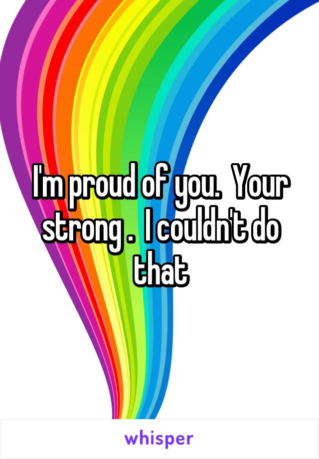 I'm proud of you.  Your strong .  I couldn't do that