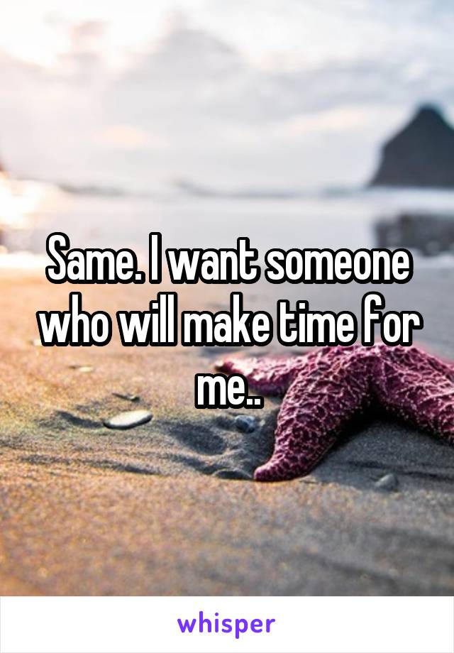 Same. I want someone who will make time for me..
