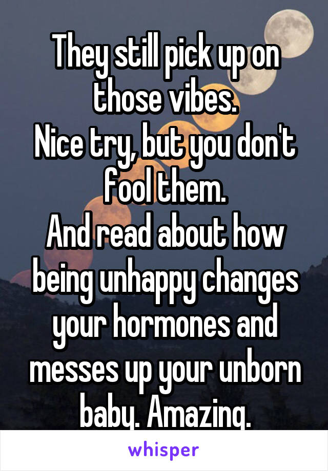 They still pick up on those vibes.
Nice try, but you don't fool them.
And read about how being unhappy changes your hormones and messes up your unborn baby. Amazing.