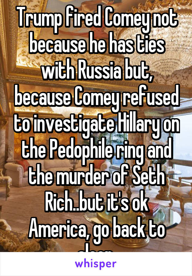 Trump fired Comey not because he has ties with Russia but, because Comey refused to investigate Hillary on the Pedophile ring and the murder of Seth Rich..but it's ok America, go back to sleep.