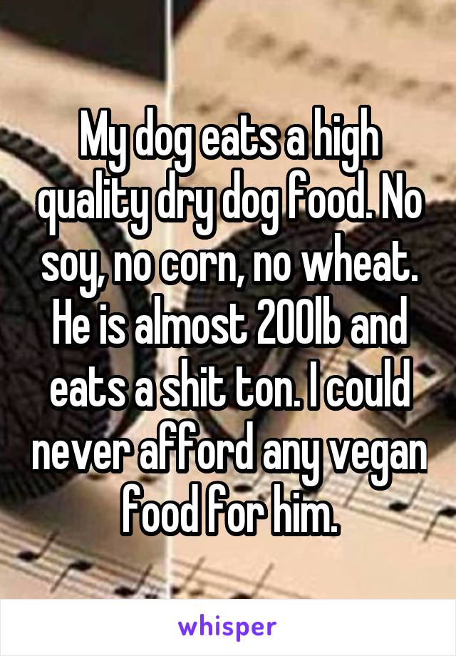 My dog eats a high quality dry dog food. No soy, no corn, no wheat. He is almost 200lb and eats a shit ton. I could never afford any vegan food for him.