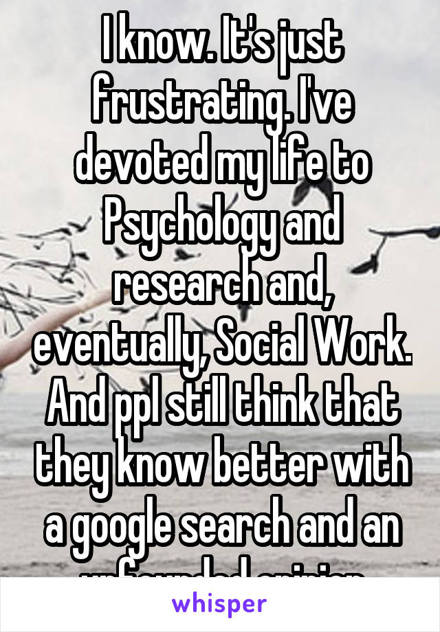 I know. It's just frustrating. I've devoted my life to Psychology and research and, eventually, Social Work. And ppl still think that they know better with a google search and an unfounded opinion