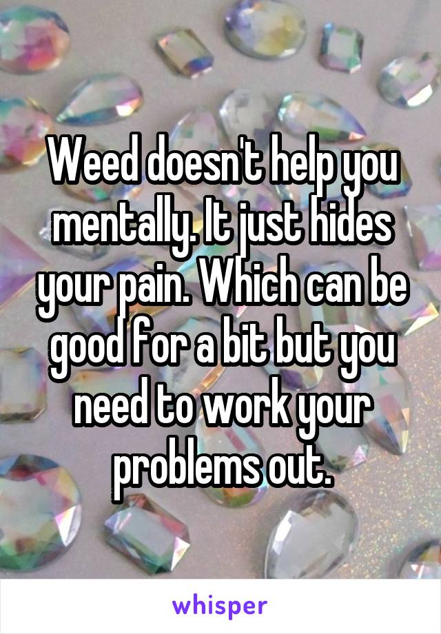 Weed doesn't help you mentally. It just hides your pain. Which can be good for a bit but you need to work your problems out.