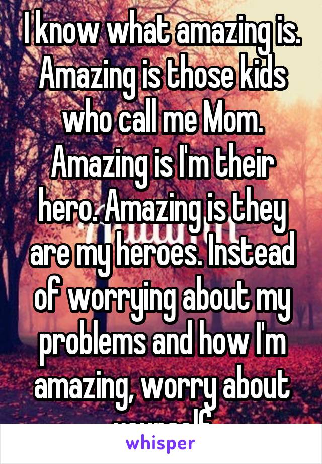 I know what amazing is. Amazing is those kids who call me Mom. Amazing is I'm their hero. Amazing is they are my heroes. Instead of worrying about my problems and how I'm amazing, worry about yourself