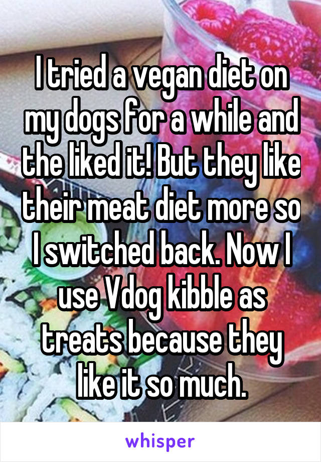 I tried a vegan diet on my dogs for a while and the liked it! But they like their meat diet more so I switched back. Now I use Vdog kibble as treats because they like it so much.