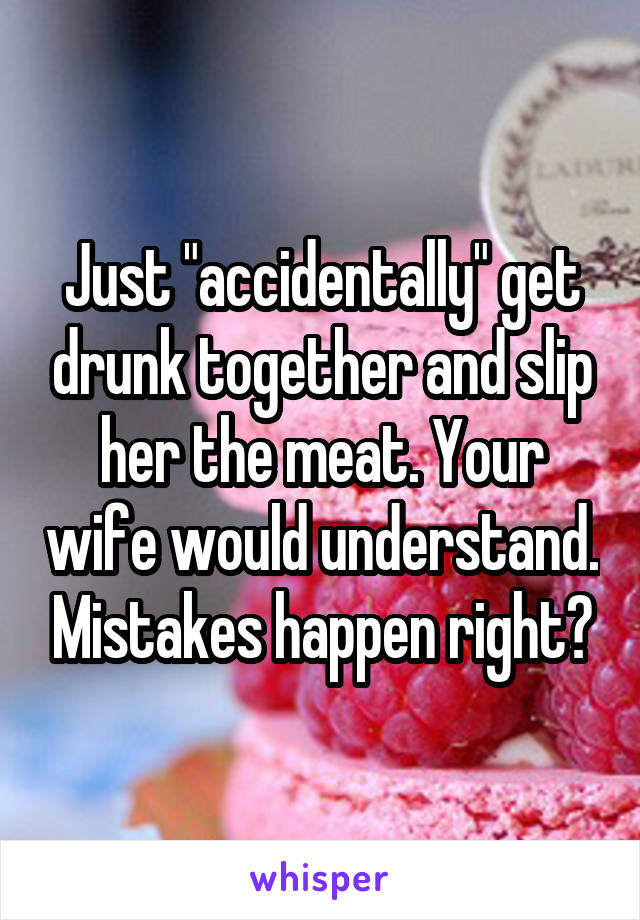 Just "accidentally" get drunk together and slip her the meat. Your wife would understand. Mistakes happen right?