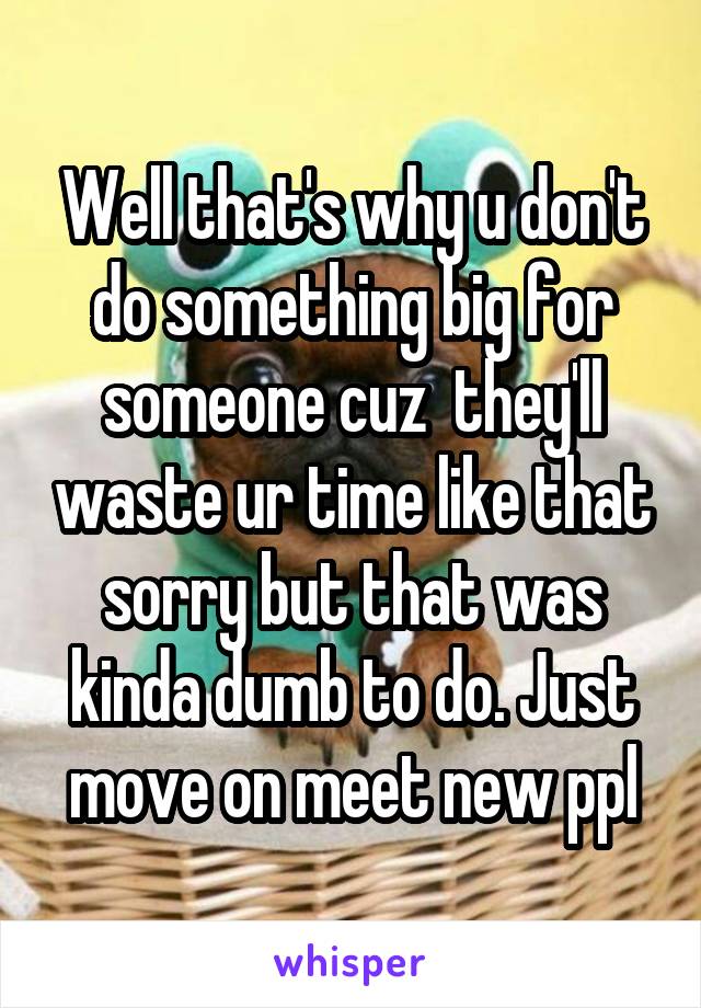 Well that's why u don't do something big for someone cuz  they'll waste ur time like that sorry but that was kinda dumb to do. Just move on meet new ppl