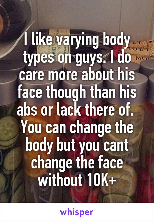 I like varying body types on guys. I do care more about his face though than his abs or lack there of. 
You can change the body but you cant change the face without 10K+