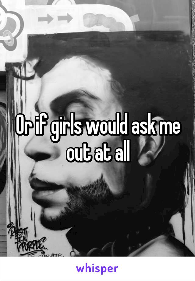Or if girls would ask me out at all