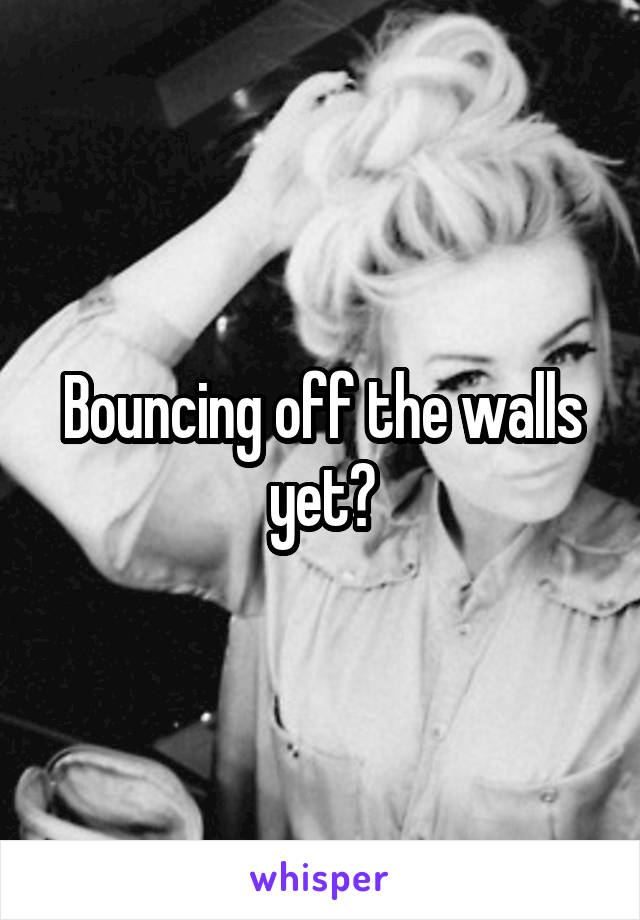 Bouncing off the walls yet?