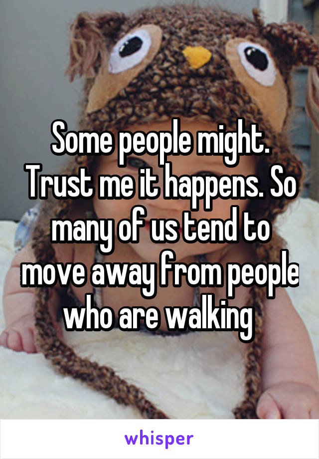 Some people might. Trust me it happens. So many of us tend to move away from people who are walking 