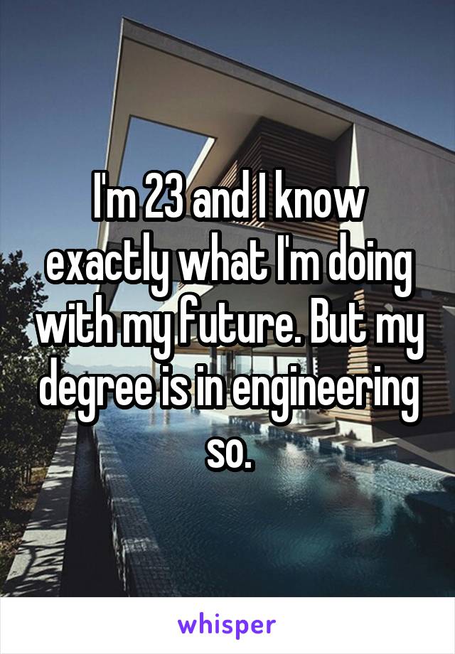 I'm 23 and I know exactly what I'm doing with my future. But my degree is in engineering so.