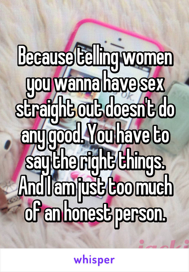 Because telling women you wanna have sex straight out doesn't do any good. You have to say the right things. And I am just too much of an honest person.