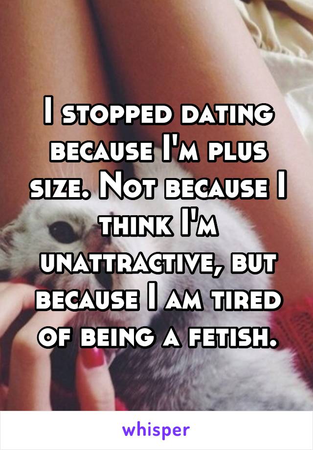 I stopped dating because I'm plus size. Not because I think I'm unattractive, but because I am tired of being a fetish.