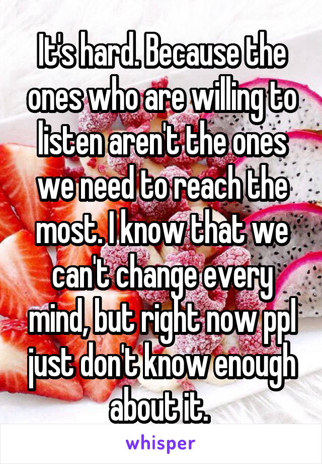 It's hard. Because the ones who are willing to listen aren't the ones we need to reach the most. I know that we can't change every mind, but right now ppl just don't know enough about it. 