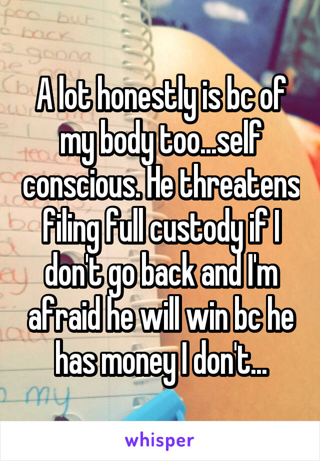 A lot honestly is bc of my body too...self conscious. He threatens filing full custody if I don't go back and I'm afraid he will win bc he has money I don't...