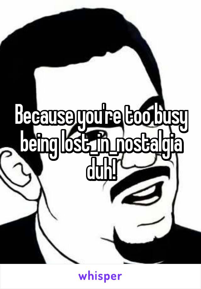 Because you're too busy being lost_in_nostalgia duh!