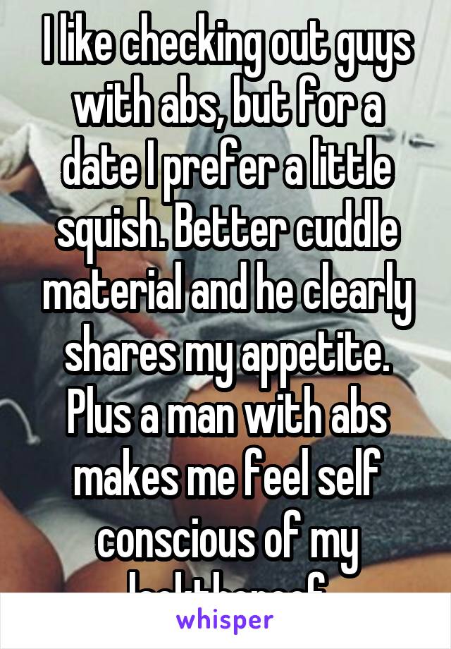 I like checking out guys with abs, but for a date I prefer a little squish. Better cuddle material and he clearly shares my appetite. Plus a man with abs makes me feel self conscious of my lackthereof