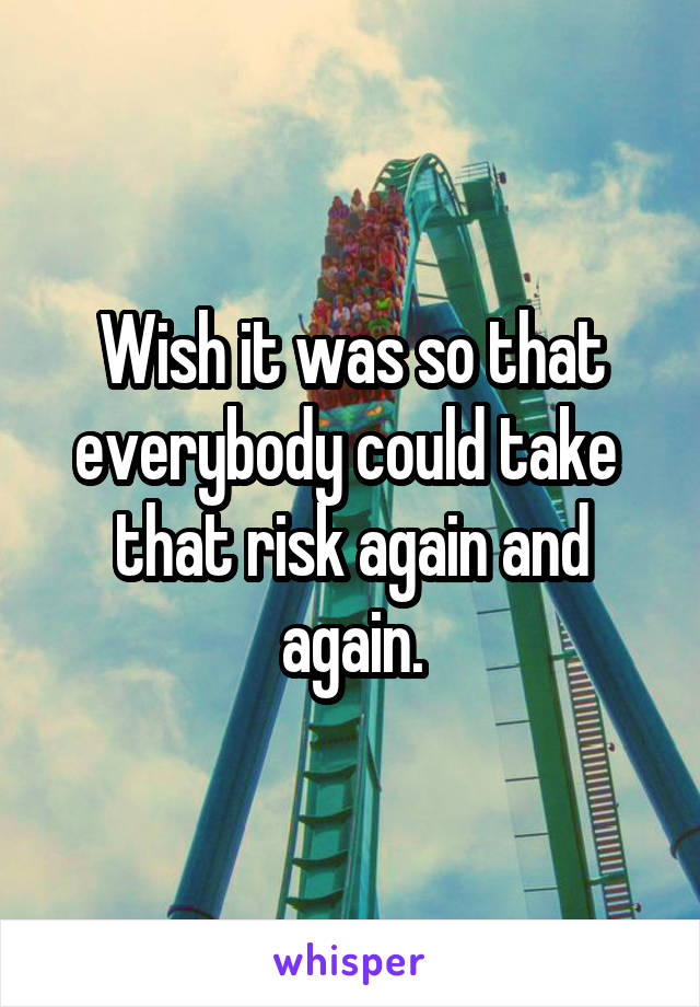 Wish it was so that everybody could take  that risk again and again.