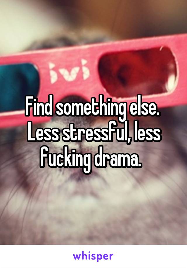 Find something else.  Less stressful, less fucking drama.  