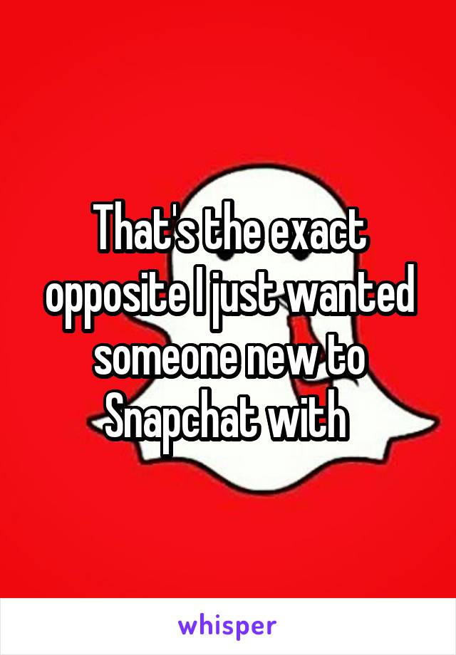 That's the exact opposite I just wanted someone new to Snapchat with 