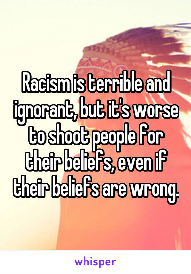 Racism is terrible and ignorant, but it's worse to shoot people for their beliefs, even if their beliefs are wrong.