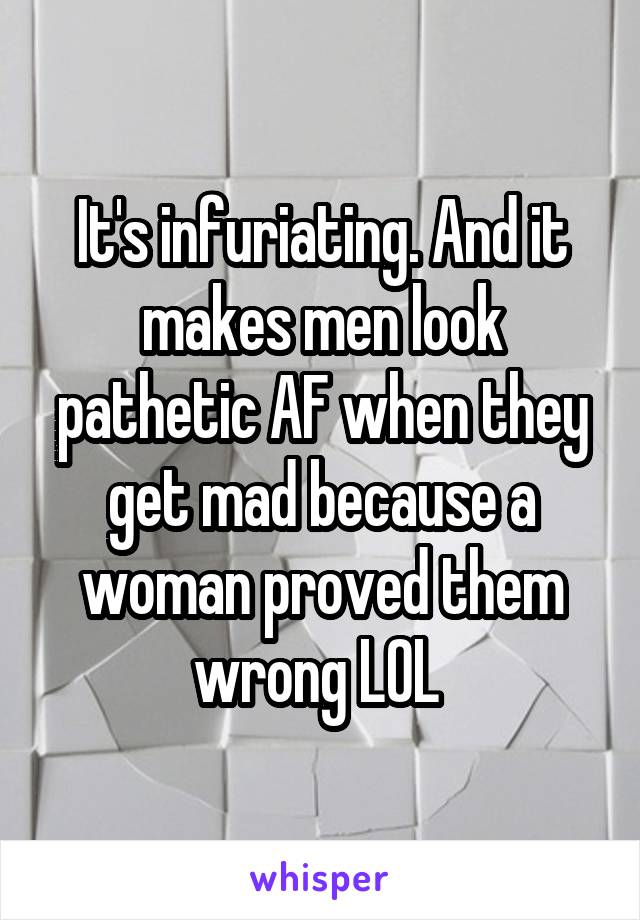 It's infuriating. And it makes men look pathetic AF when they get mad because a woman proved them wrong LOL 
