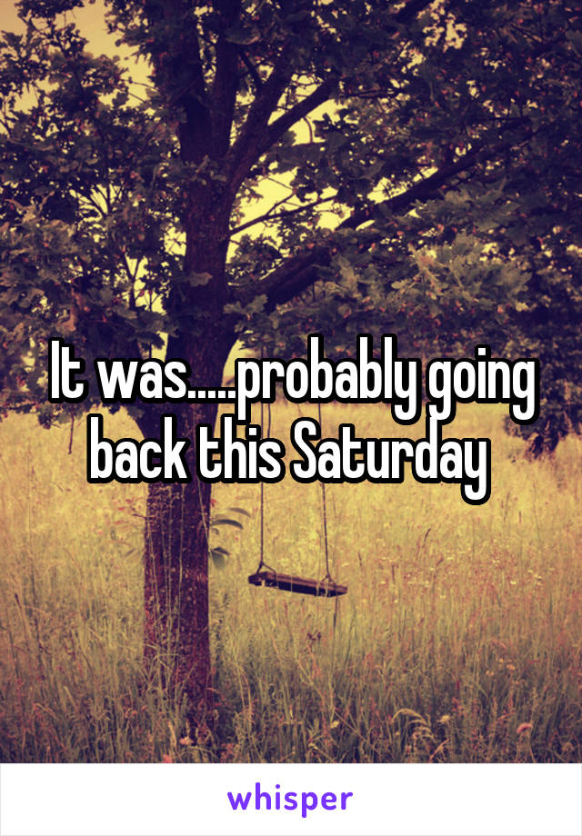 It was.....probably going back this Saturday 