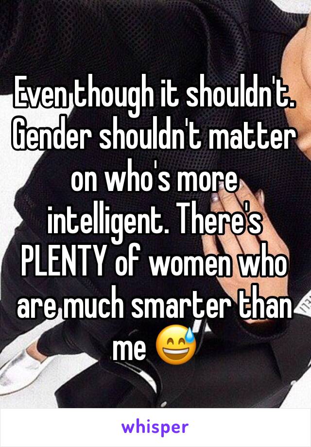 Even though it shouldn't. Gender shouldn't matter on who's more intelligent. There's PLENTY of women who are much smarter than me 😅