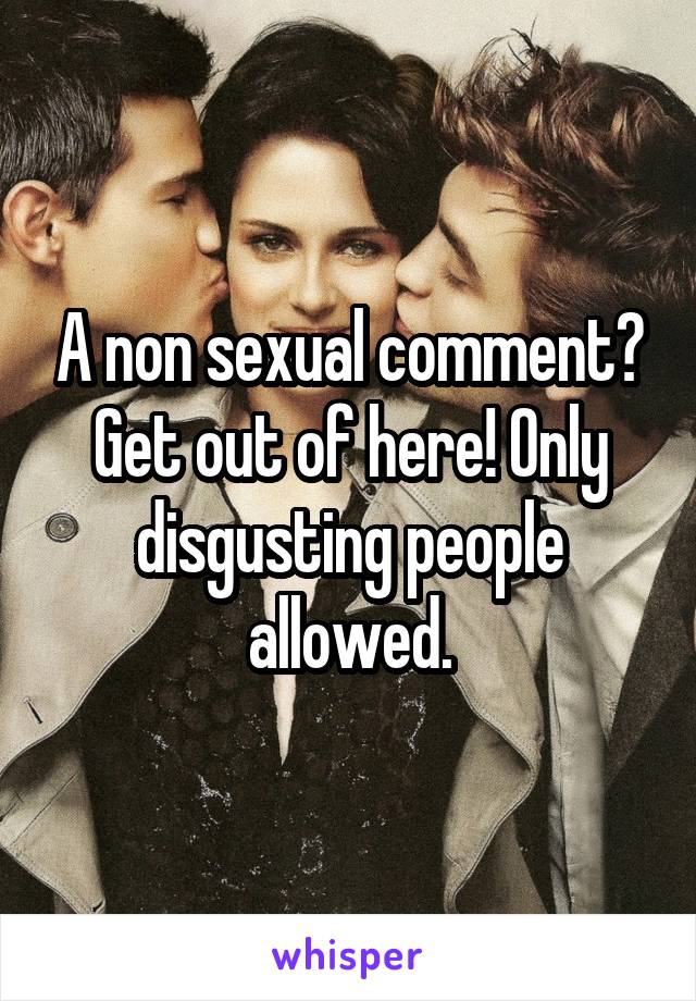 A non sexual comment? Get out of here! Only disgusting people allowed.