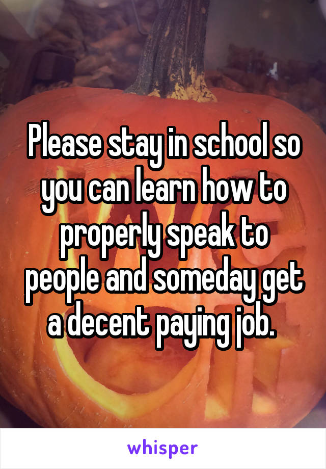 Please stay in school so you can learn how to properly speak to people and someday get a decent paying job. 