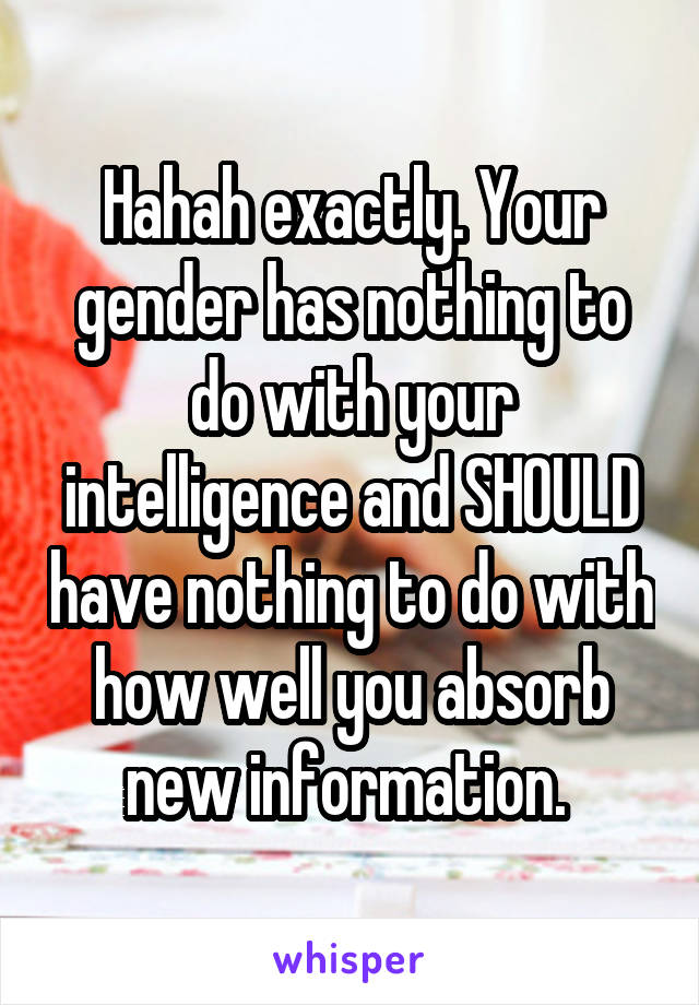 Hahah exactly. Your gender has nothing to do with your intelligence and SHOULD have nothing to do with how well you absorb new information. 