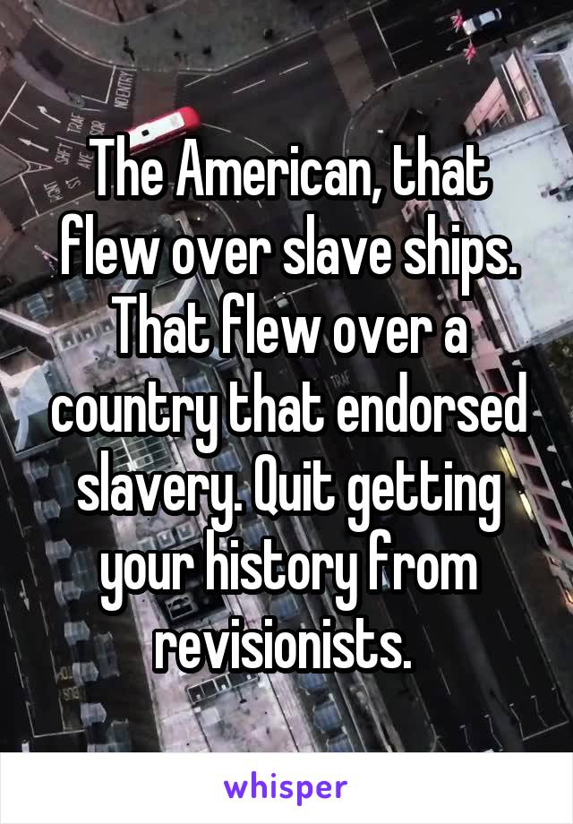The American, that flew over slave ships. That flew over a country that endorsed slavery. Quit getting your history from revisionists. 