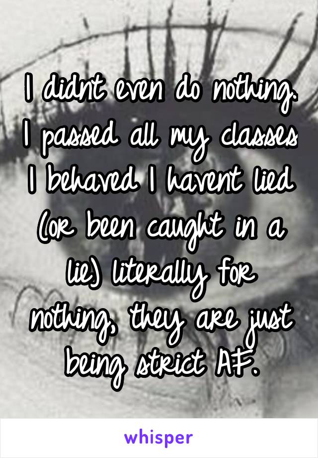 I didnt even do nothing. I passed all my classes I behaved I havent lied (or been caught in a lie) literally for nothing, they are just being strict AF.