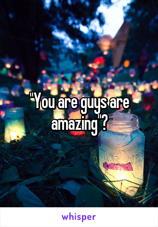 "You are guys are amazing"?