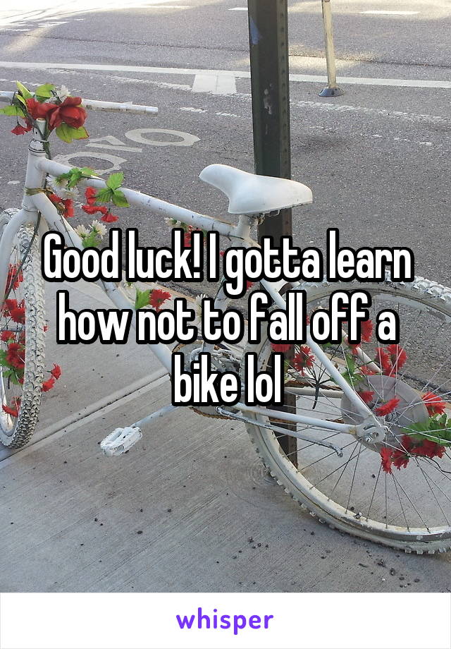 Good luck! I gotta learn how not to fall off a bike lol