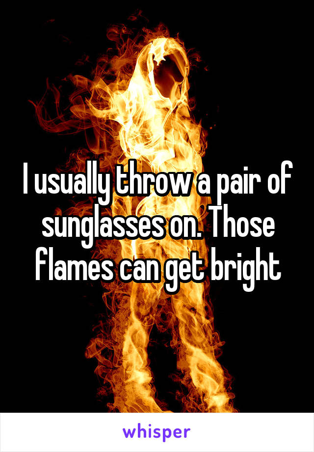 I usually throw a pair of sunglasses on. Those flames can get bright
