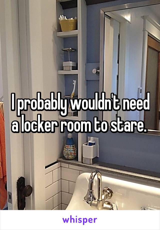 I probably wouldn't need a locker room to stare. 