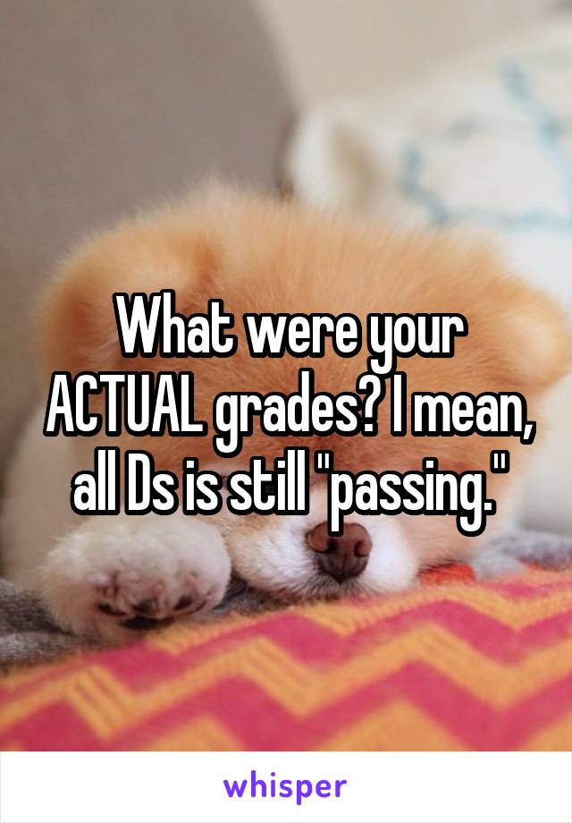 What were your ACTUAL grades? I mean, all Ds is still "passing."
