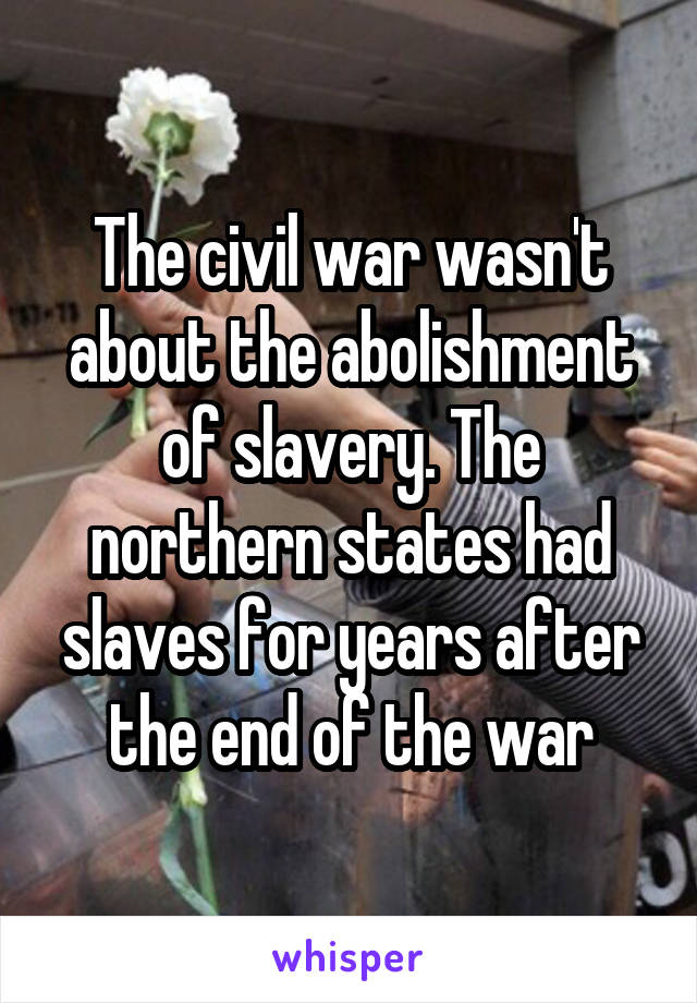 The civil war wasn't about the abolishment of slavery. The northern states had slaves for years after the end of the war