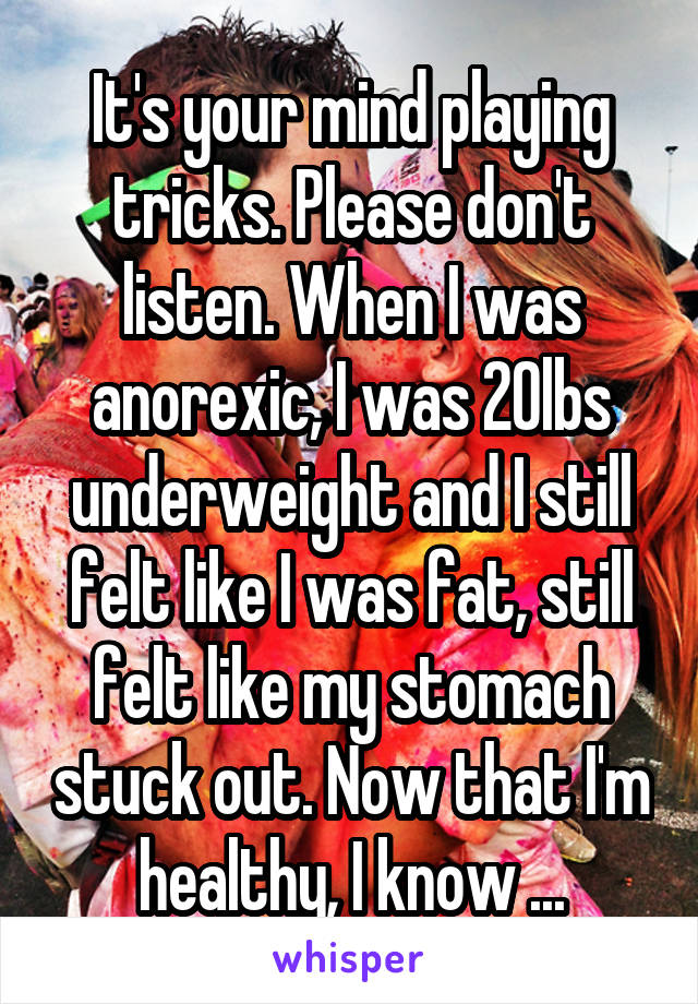 It's your mind playing tricks. Please don't listen. When I was anorexic, I was 20lbs underweight and I still felt like I was fat, still felt like my stomach stuck out. Now that I'm healthy, I know ...