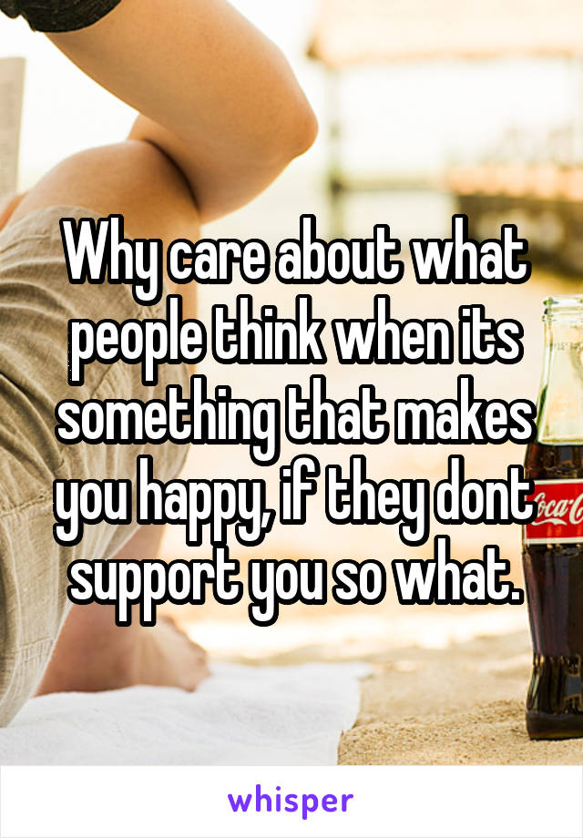 Why care about what people think when its something that makes you happy, if they dont support you so what.