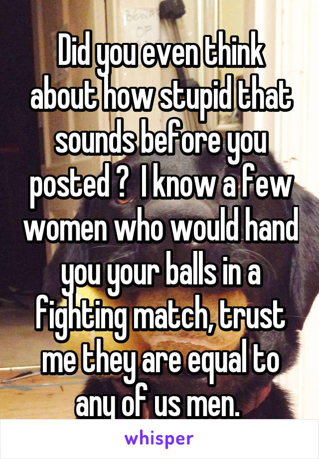 Did you even think about how stupid that sounds before you posted ?  I know a few women who would hand you your balls in a fighting match, trust me they are equal to any of us men. 