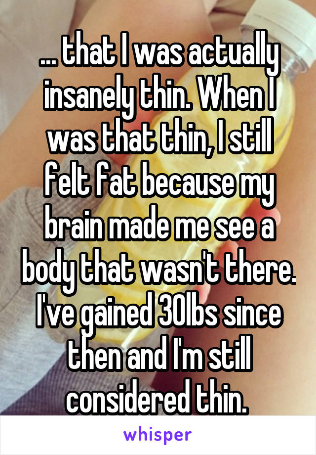 ... that I was actually insanely thin. When I was that thin, I still felt fat because my brain made me see a body that wasn't there. I've gained 30lbs since then and I'm still considered thin. 