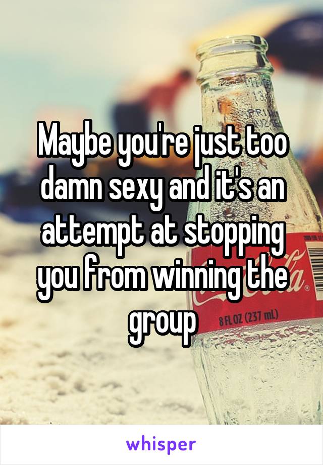 Maybe you're just too damn sexy and it's an attempt at stopping you from winning the group