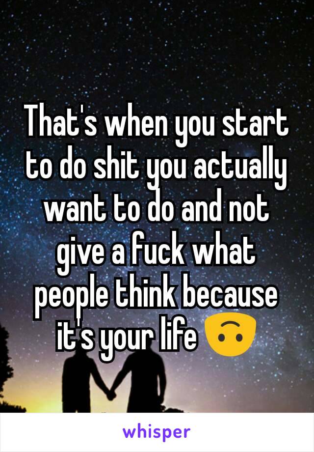 That's when you start to do shit you actually want to do and not give a fuck what people think because it's your life 🙃