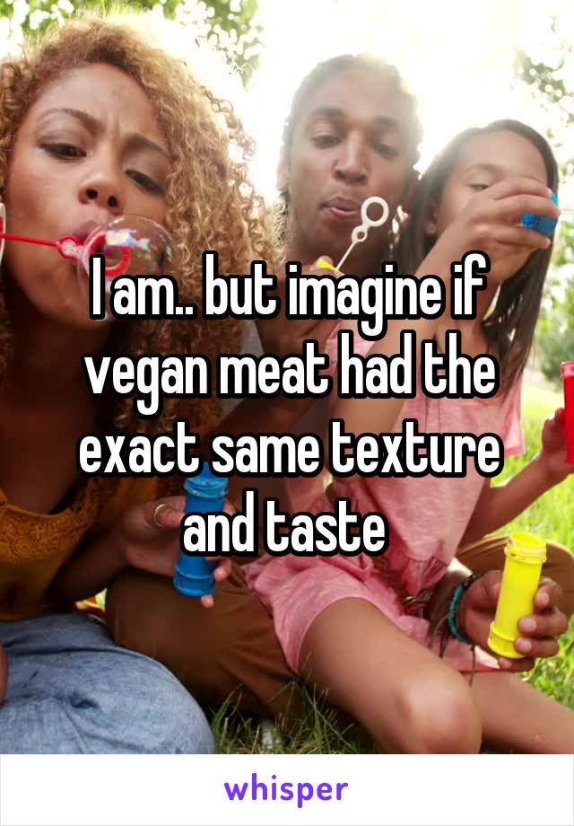 I am.. but imagine if vegan meat had the exact same texture and taste 