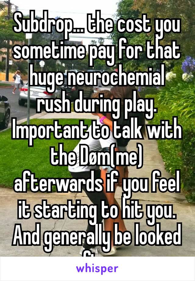 Subdrop... the cost you sometime pay for that huge neurochemial rush during play. Important to talk with the Døm(me) afterwards if you feel it starting to hit you. And generally be looked after.